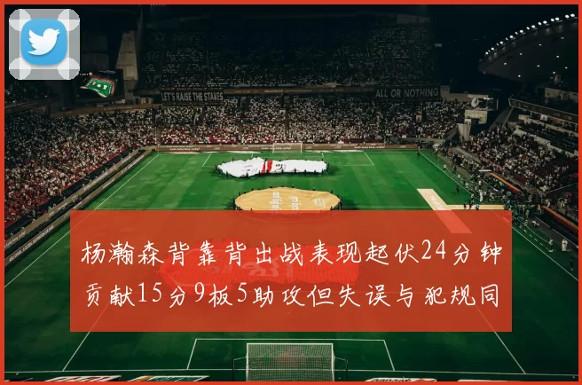 杨瀚森背靠背出战表现起伏24分钟贡献15分9板5助攻但失误与犯规同样引人关注