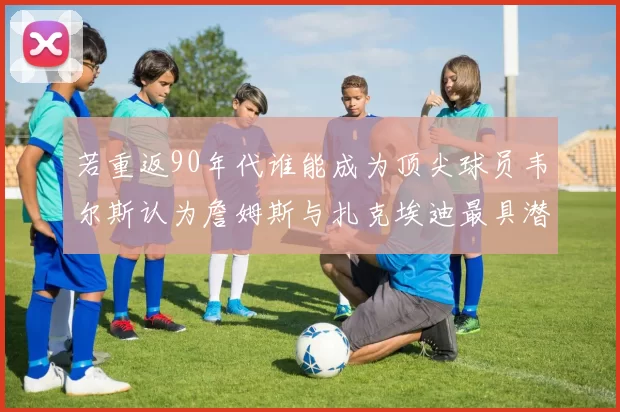 若重返90年代谁能成为顶尖球员韦尔斯认为詹姆斯与扎克埃迪最具潜力