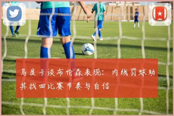 乌度卡谈布伦森表现：内线罚球助其找回比赛节奏与自信