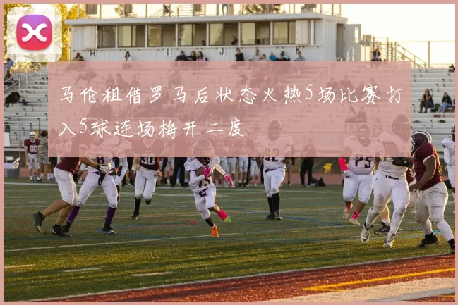 马伦租借罗马后状态火热5场比赛打入5球连场梅开二度