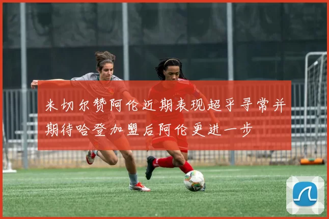 米切尔赞阿伦近期表现超乎寻常并期待哈登加盟后阿伦更进一步