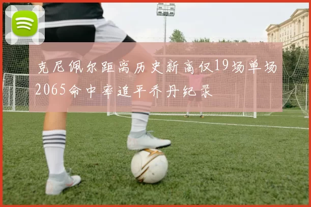 克尼佩尔距离历史新高仅19场单场2065命中率追平乔丹纪录